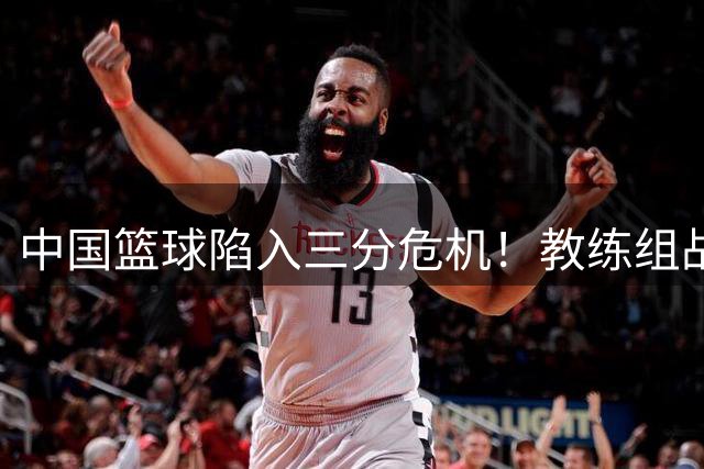 中国篮球陷入三分危机！教练组战术调整为何难解外线顽疾