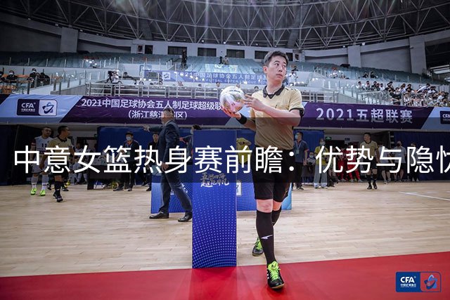 中意女篮热身赛前瞻：优势与隐忧并存 新老交替面临考验