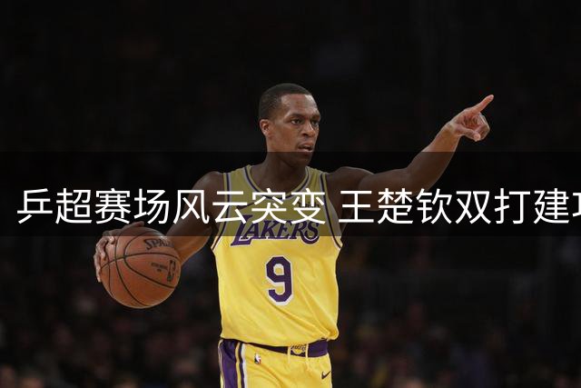 乒超赛场风云突变 王楚钦双打建功显担当 赛后暖心举动获赞