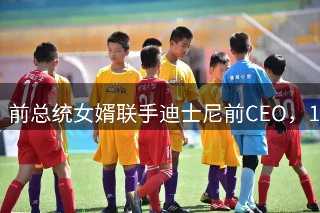 前总统女婿联手迪士尼前CEO，120亿美元收购湖人创纪录