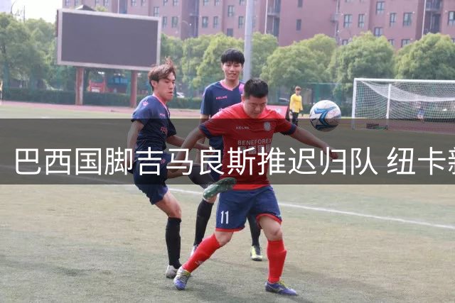 巴西国脚吉马良斯推迟归队 纽卡新帅等待核心球员到位
