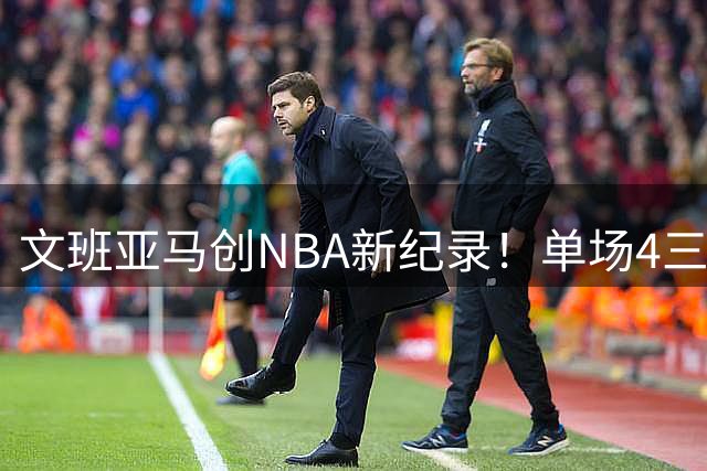 文班亚马创NBA新纪录！单场4三分+4盖帽场次历史称王
