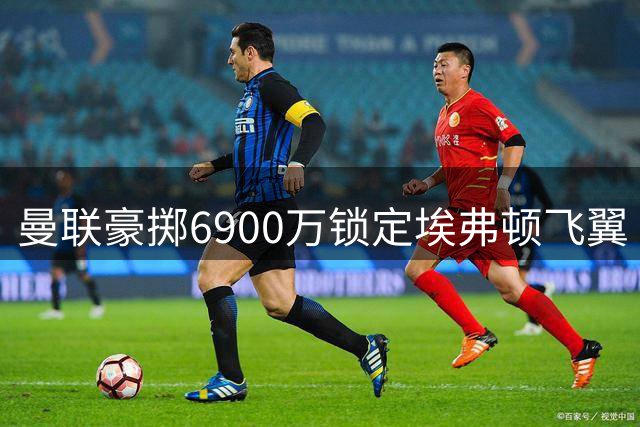 曼联豪掷6900万锁定埃弗顿飞翼 萨哈盛赞其完美补强右边路