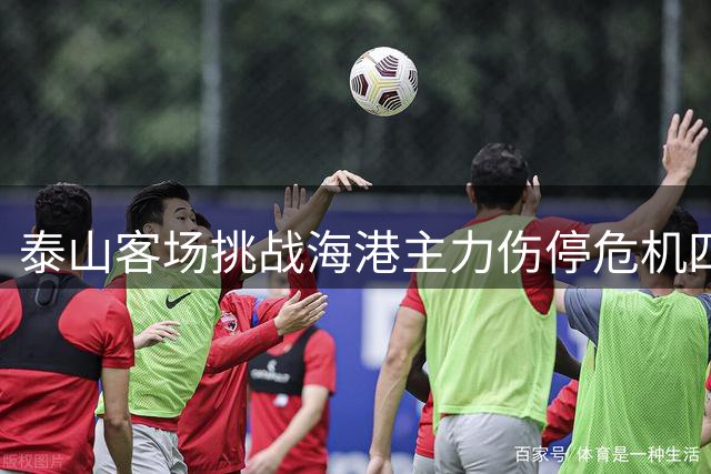 泰山客场挑战海港主力伤停危机四伏，新帅首秀能否力挽狂澜？