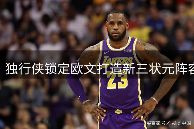 独行侠锁定欧文打造新三状元阵容 下赛季能否冲击季后赛？