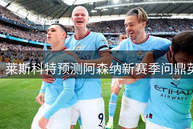 莱斯科特预测阿森纳新赛季问鼎英超 直言曼城现状堪忧