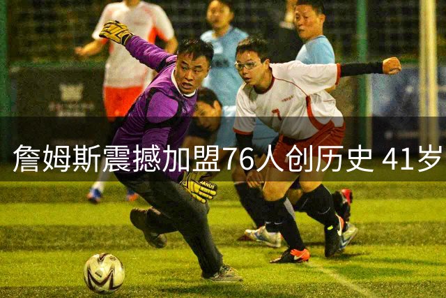 詹姆斯震撼加盟76人创历史 41岁传奇续写NBA新篇章