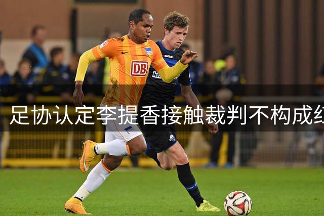 足协认定李提香接触裁判不构成红牌 强调球员应避免与裁判肢体接触