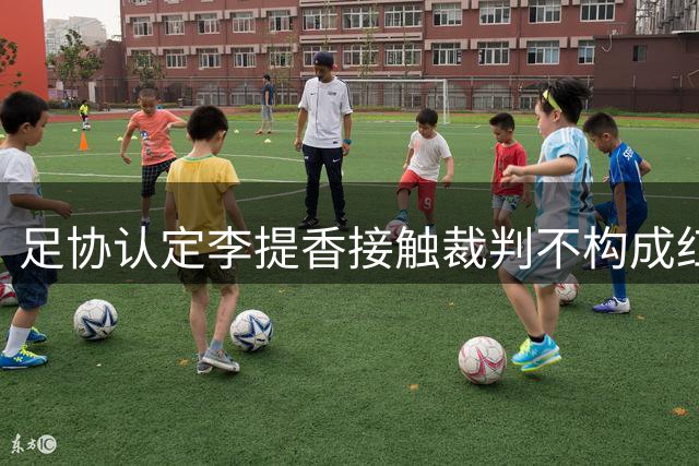 足协认定李提香接触裁判不构成红牌 强调球员应避免与裁判肢体接触