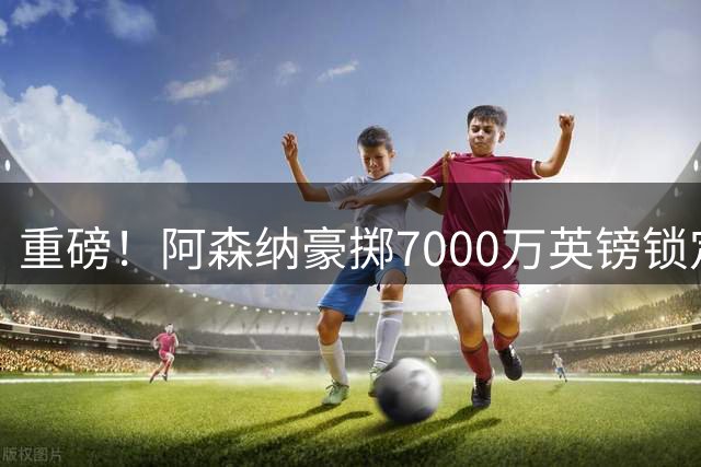 重磅！阿森纳豪掷7000万英镑锁定巴西国脚吉马良斯