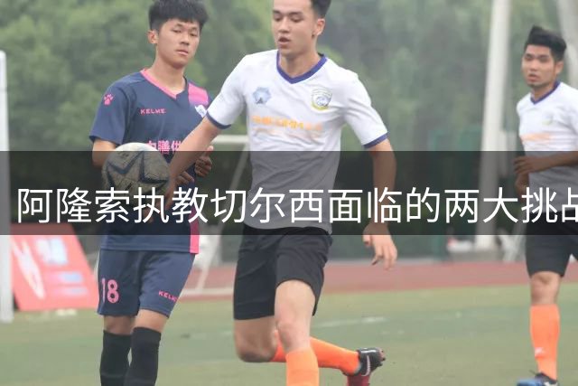 阿隆索执教切尔西面临的两大挑战：战术适配与更衣室管理