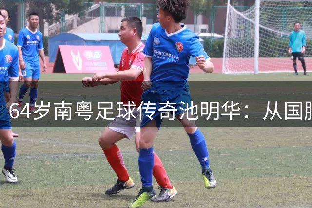 64岁南粤足球传奇池明华：从国脚队长到青训园丁的坚守之路